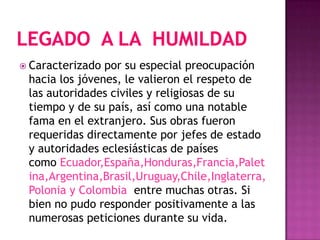Legado  a la  humildad Caracterizado por su especial preocupación hacia los jóvenes, le valieron el respeto de las autoridades civiles y religiosas de su tiempo y de su país, así como una notable fama en el extranjero. Sus obras fueron requeridas directamente por jefes de estado y autoridades eclesiásticas de países como Ecuador,España,Honduras,Francia,Paletina,Argentina,Brasil,Uruguay,Chile,Inglaterra,Polonia y Colombia  entre muchas otras. Si bien no pudo responder positivamente a las numerosas peticiones durante su vida.