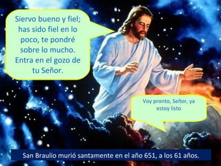 Siervo bueno y fiel;
has sido fiel en lo
poco, te pondré
sobre lo mucho.
Entra en el gozo de
tu Señor.

Voy pronto, Señor, ya
estoy listo

San Braulio murió santamente en el año 651, a los 61 años.

 