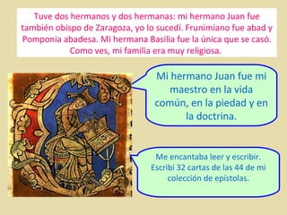 Tuve dos hermanos y dos hermanas: mi hermano Juan fue
también obispo de Zaragoza, yo lo sucedí. Frunimiano fue abad y
Pomponia abadesa. Mi hermana Basilia fue la única que se casó.
Como ves, mi familia era muy religiosa.

Mi hermano Juan fue mi
maestro en la vida
común, en la piedad y en
la doctrina.

Me encantaba leer y escribir.
Escribí 32 cartas de las 44 de mi
colección de epístolas.

 