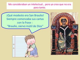 Me consideraban un intelectual… pero yo creo que no era
para tanto.

¡Qué modesto era San Braulio!
Siempre comenzaba sus cartas
con la frase :
“Braulio, siervo inútil de Dios”

 