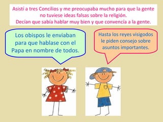Asistí a tres Concilios y me preocupaba mucho para que la gente
no tuviese ideas falsas sobre la religión.
Decían que sabía hablar muy bien y que convencía a la gente.

Los obispos le enviaban
para que hablase con el
Papa en nombre de todos.

Hasta los reyes visigodos
le piden consejo sobre
asuntos importantes.

 