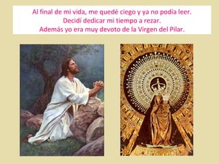 Al final de mi vida, me quedé ciego y ya no podía leer.
Decidí dedicar mi tiempo a rezar.
Además yo era muy devoto de la Virgen del Pilar.

 