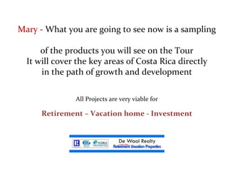 Mary -  What you are going to see now is a sampling  of the products you will see on the Tour  It will cover the key areas of Costa Rica directly  in the path of growth and development   All Projects are very viable for Retirement – Vacation home - Investment 