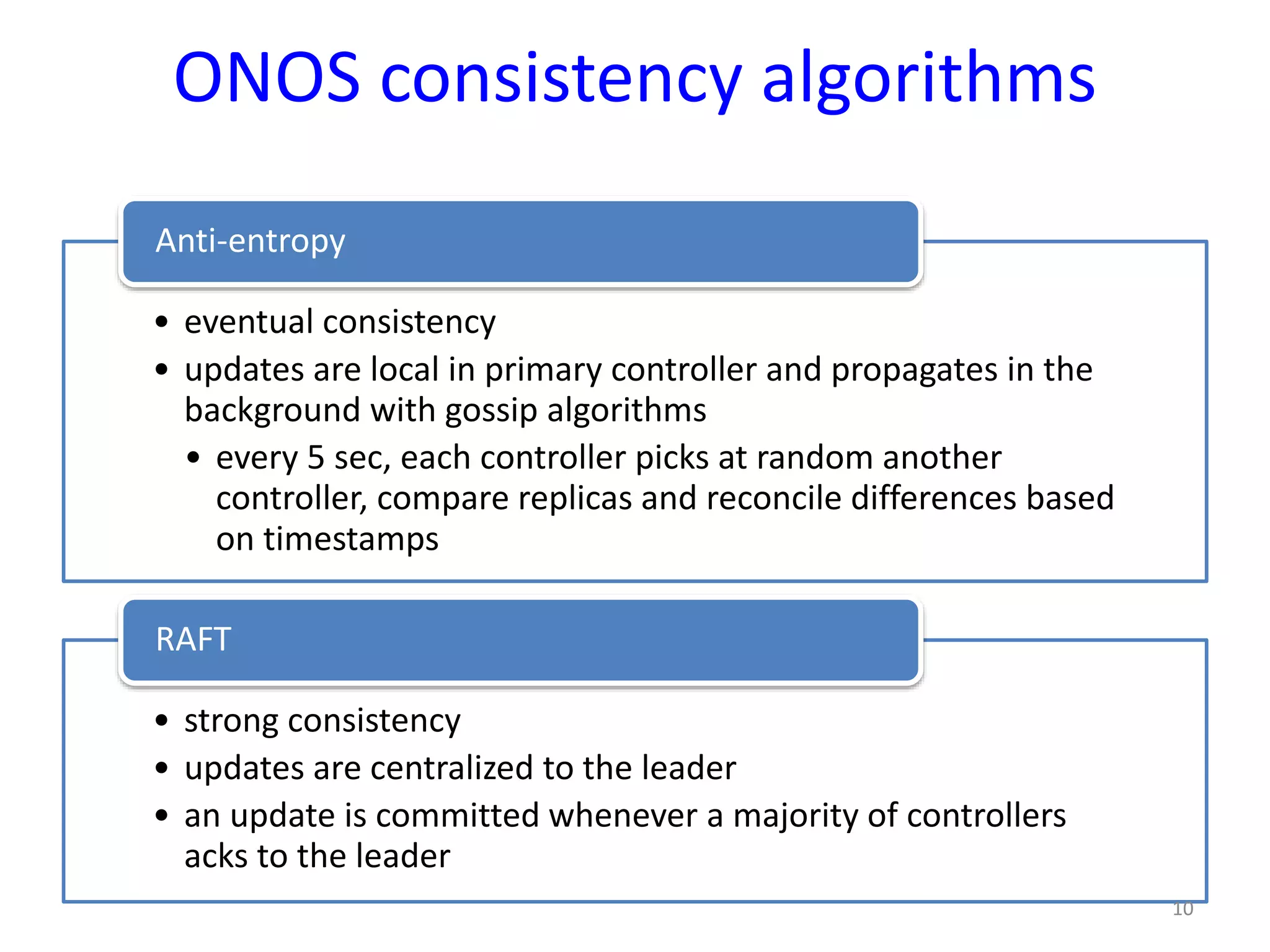 ONOS consistency algorithms
• eventual consistency
• updates are local in primary controller and propagates in the
background with gossip algorithms
• every 5 sec, each controller picks at random another
controller, compare replicas and reconcile differences based
on timestamps
Anti-entropy
• strong consistency
• updates are centralized to the leader
• an update is committed whenever a majority of controllers
acks to the leader
RAFT
10
 