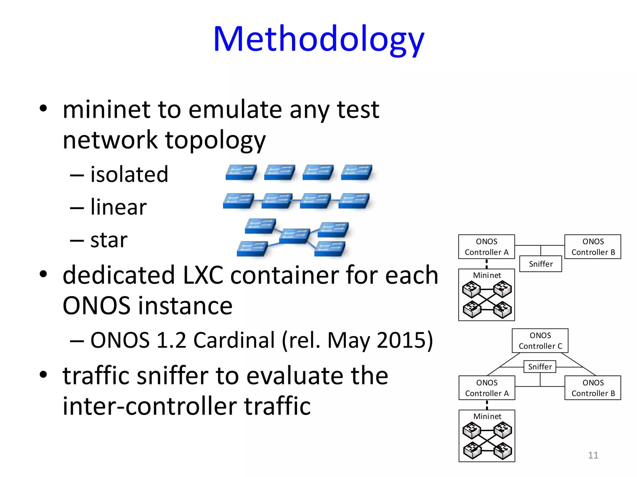 Methodology
• mininet to emulate any test
network topology
– isolated
– linear
– star
• dedicated LXC container for each
ONOS instance
– ONOS 1.2 Cardinal (rel. May 2015)
• traffic sniffer to evaluate the
inter-controller traffic
11
ONOS
Controller A
ONOS
Controller B
Mininet
Sniffer
ONOS
Controller A
ONOS
Controller B
Mininet
ONOS
Controller C
Sniffer
 
