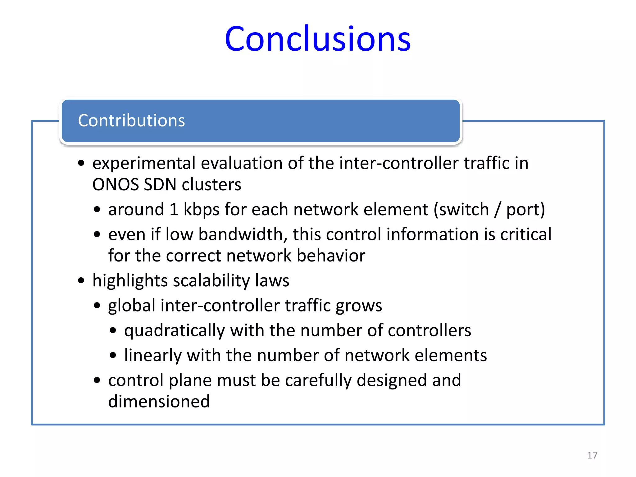 Conclusions
• experimental evaluation of the inter-controller traffic in
ONOS SDN clusters
• around 1 kbps for each network element (switch / port)
• even if low bandwidth, this control information is critical
for the correct network behavior
• highlights scalability laws
• global inter-controller traffic grows
• quadratically with the number of controllers
• linearly with the number of network elements
• control plane must be carefully designed and
dimensioned
Contributions
17
 