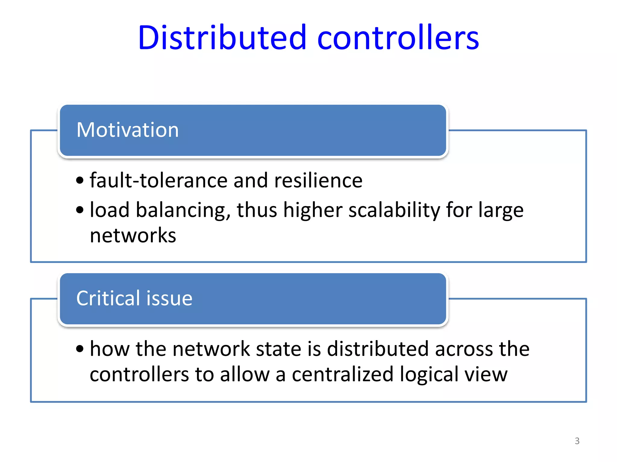 Distributed controllers
• fault-tolerance and resilience
• load balancing, thus higher scalability for large
networks
Motivation
• how the network state is distributed across the
controllers to allow a centralized logical view
Critical issue
3
 