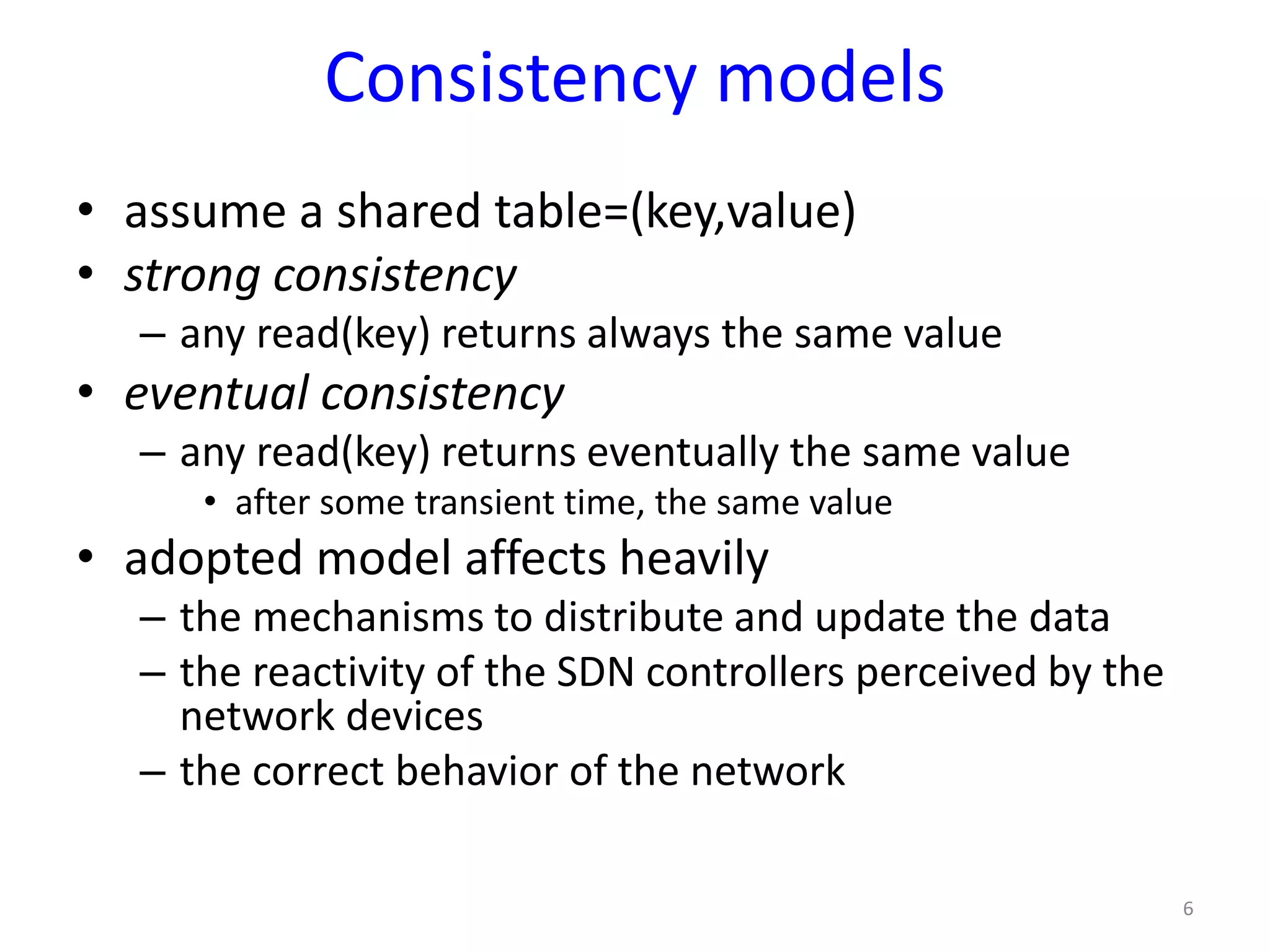 Consistency models
• assume a shared table=(key,value)
• strong consistency
– any read(key) returns always the same value
• eventual consistency
– any read(key) returns eventually the same value
• after some transient time, the same value
• adopted model affects heavily
– the mechanisms to distribute and update the data
– the reactivity of the SDN controllers perceived by the
network devices
– the correct behavior of the network
6
 