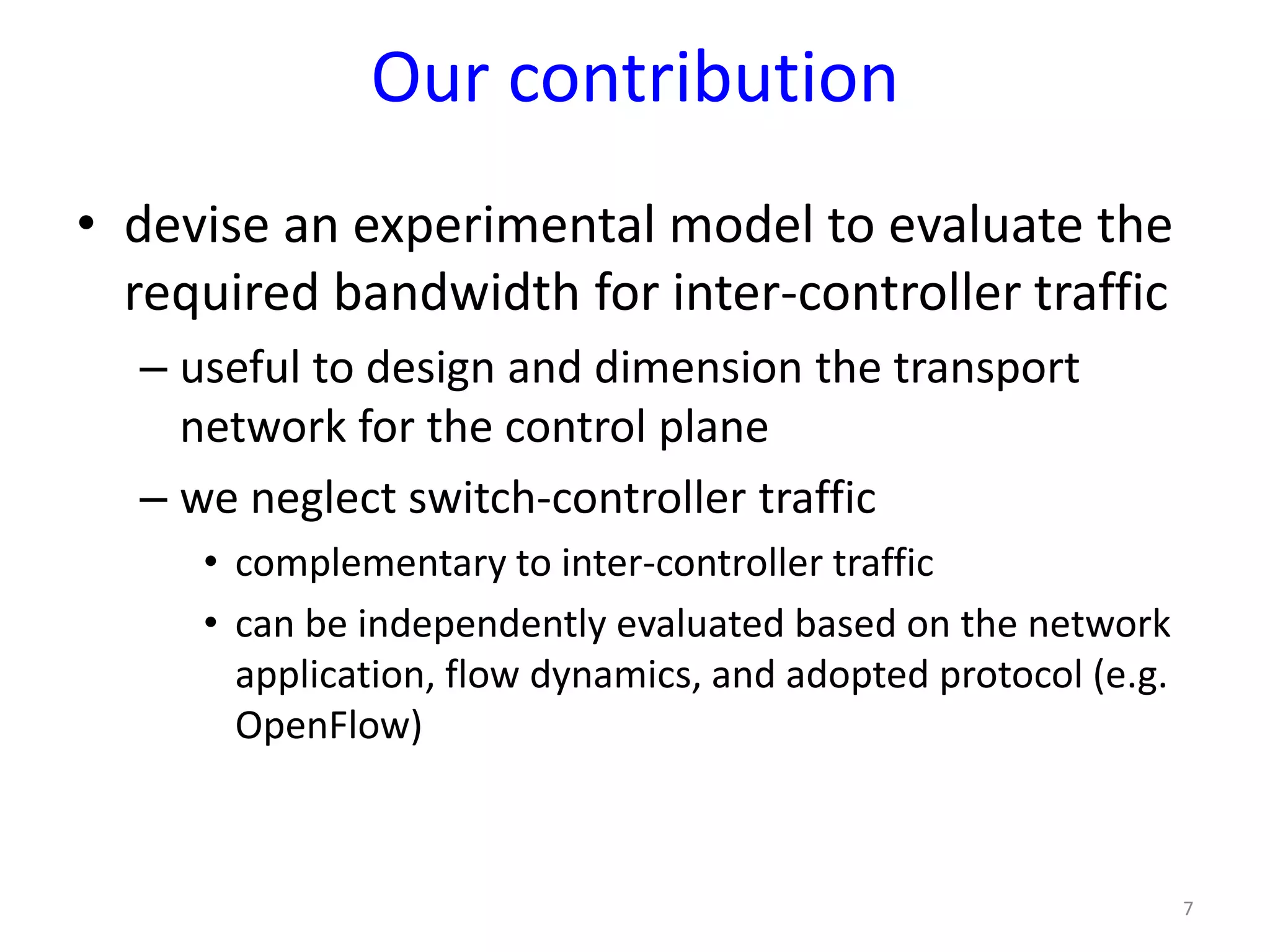 Our contribution
• devise an experimental model to evaluate the
required bandwidth for inter-controller traffic
– useful to design and dimension the transport
network for the control plane
– we neglect switch-controller traffic
• complementary to inter-controller traffic
• can be independently evaluated based on the network
application, flow dynamics, and adopted protocol (e.g.
OpenFlow)
7
 