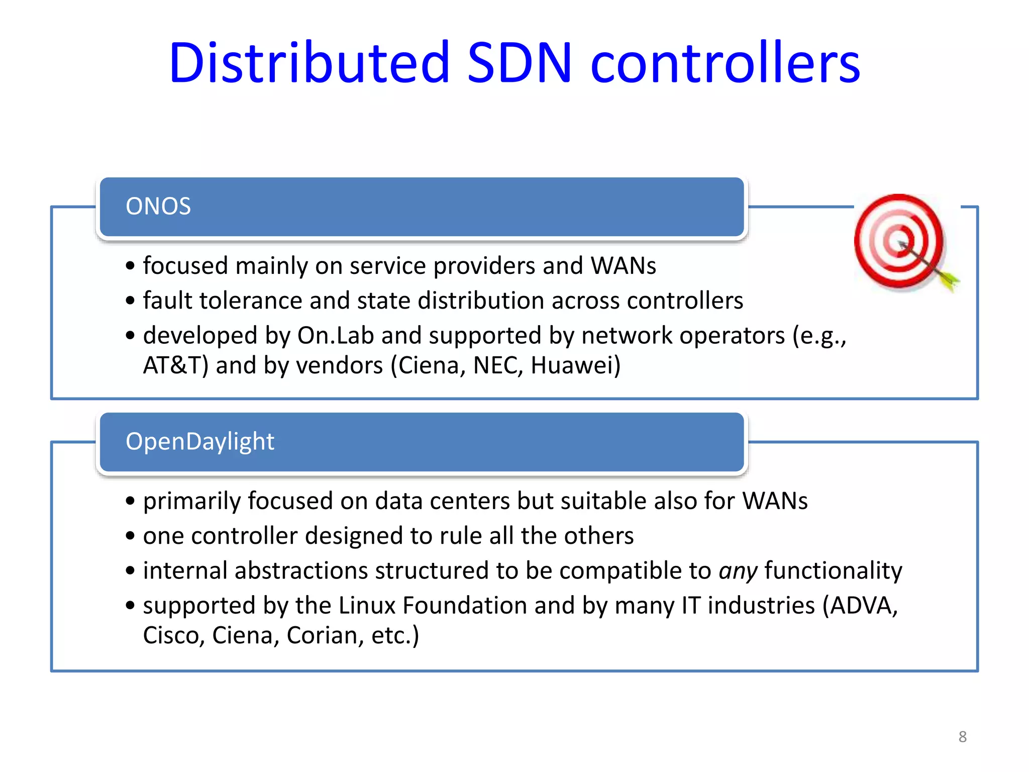 Distributed SDN controllers
• focused mainly on service providers and WANs
• fault tolerance and state distribution across controllers
• developed by On.Lab and supported by network operators (e.g.,
AT&T) and by vendors (Ciena, NEC, Huawei)
ONOS
• primarily focused on data centers but suitable also for WANs
• one controller designed to rule all the others
• internal abstractions structured to be compatible to any functionality
• supported by the Linux Foundation and by many IT industries (ADVA,
Cisco, Ciena, Corian, etc.)
OpenDaylight
8
 
