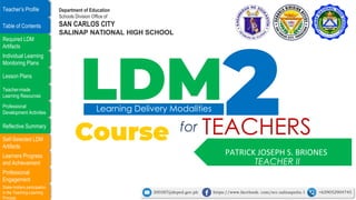 Stake-holders participation
in the Teaching-Learning
Process
Professional
Engagement
Learners Progress
and Achievement
Self-Selected LDM
Artifacts
Reflective Summary
Professional
Development Activities
Teacher-made
Learning Resources
Lesson Plans
Individual Learning
Monitoring Plans
Required LDM
Artifacts
Table of Contents
Teacher’s Profile
PATRICK JOSEPH S. BRIONES
LDM
Learning Delivery Modalities
Course TEACHERS
for
TEACHER II
Department of Education
Schools Division Office of
SAN CARLOS CITY
SALINAP NATIONAL HIGH SCHOOL
300387@deped.gov.ph https://www.facebook. com/scc.salinapnhs.1 +639052904745
 