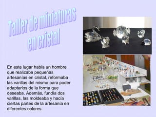 En este lugar había un hombre
que realizaba pequeñas
artesanías en cristal, reformaba
las varillas del mismo para poder
adaptarlos de la forma que
deseaba. Además, fundía dos
varillas, las moldeaba y hacía
ciertas partes de la artesanía en
diferentes colores.

 