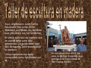 Aquí, el artesano Juan Carlos
Nausneriz nos contó cómo
realizaba su trabajo, las técnicas
que utilizaba y sus herramientas.
El utiliza todo tipo de madera que
se puede tallar para sus
artesanías. Le gusta tallar todo
tipo de figuras, pero en especial
la santería.
Utiliza herramientas tanto
compradas como fabricadas por
él.

Su escultura mas difícil fue
esta, la de San Expedito, que
entrego a la Comunidad de
San Carlos Centro.

 