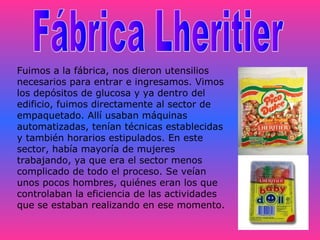 Fuimos a la fábrica, nos dieron utensilios
necesarios para entrar e ingresamos. Vimos
los depósitos de glucosa y ya dentro del
edificio, fuimos directamente al sector de
empaquetado. Allí usaban máquinas
automatizadas, tenían técnicas establecidas
y también horarios estipulados. En este
sector, había mayoría de mujeres
trabajando, ya que era el sector menos
complicado de todo el proceso. Se veían
unos pocos hombres, quiénes eran los que
controlaban la eficiencia de las actividades
que se estaban realizando en ese momento.

 