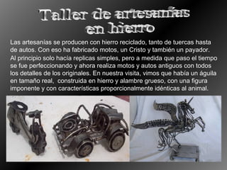 Las artesanías se producen con hierro reciclado, tanto de tuercas hasta
de autos. Con eso ha fabricado motos, un Cristo y también un payador.
Al principio solo hacía replicas simples, pero a medida que paso el tiempo
se fue perfeccionando y ahora realiza motos y autos antiguos con todos
los detalles de los originales. En nuestra visita, vimos que había un águila
en tamaño real, construida en hierro y alambre grueso, con una figura
imponente y con características proporcionalmente idénticas al animal.

 