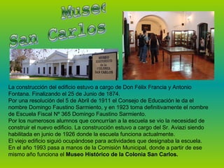 La construcción del edificio estuvo a cargo de Don Félix Francia y Antonio
Fontana. Finalizando el 25 de Junio de 1874.
Por una resolución del 5 de Abril de 1911 el Consejo de Educación le da el
nombre Domingo Faustino Sarmiento, y en 1923 toma definitivamente el nombre
de Escuela Fiscal Nº 365 Domingo Faustino Sarmiento.
Por los numerosos alumnos que concurrían a la escuela se vio la necesidad de
construir el nuevo edificio. La construcción estuvo a cargo del Sr. Aviazi siendo
habilitada en junio de 1926 donde la escuela funciona actualmente.
El viejo edificio siguió ocupándose para actividades que designaba la escuela.
En el año 1993 pasa a manos de la Comisión Municipal, donde a partir de ese
mismo año funciona el Museo Histórico de la Colonia San Carlos.

 