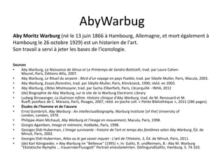AbyWarbug
Aby Moritz Warburg (né le 13 juin 1866 à Hambourg, Allemagne, et mort également à
Hambourg le 26 octobre 1929) est un historien de l'art.
Son travail a servi à jeter les bases de l'iconologie.
Sources
•
Aby Warburg, La Naissance de Vénus et Le Printemps de Sandro Botticelli, trad. par Laure CahenMaurel, Paris, Éditions Allia, 2007.
•
Aby Warburg, Le Rituel du serpent : Récit d'un voyage en pays Pueblo, trad. par Sibylle Muller, Paris, Macula, 2003.
•
Aby Warburg, Essais florentins, trad. par Sibylle Muller, Paris, Klincksieck, 1990; rééd. en 2003.
•
Aby Warburg, L’Atlas Mnémosyne, trad. par Sacha Zilberfarb, Paris, L’écarquillé - INHA, 2012
•
(de) Biographie de Aby Warburg, sur le site de la Warburg Electronic Library
•
Ludwig Binswanger, La Guérison infinie. Histoire clinique d'Aby Warburg, trad. de M. Renouard et M.
Rueff, postface de C. Marazia, Paris, Rivages, 2007, rééd. en poche coll. « Petite Bibliothèque », 2011 (286 pages).
•
Études de l'homme et de l'œuvre
•
Ernst Gombrich, Aby Warburg : An intellectualbiography, Warburg Institute [of the] University of
London, London, 1970.
•
Philippe-Alain Michaud, Aby Warburg et l'image en mouvement, Macula, Paris, 1998.
•
Giorgio Agamben, Image et mémoire, Hoëbeke, Paris, 1998.
•
Georges Didi-Huberman, L'Image survivante : histoire de l'art et temps des fantômes selon Aby Warburg, Éd. de
Minuit, Paris, 2002.
•
Georges Didi-Huberman, Atlas ou le gai savoir inquiet - L'œil de l'Histoire, 3, Éd. de Minuit, Paris, 2011.
•
(de) Karl Königseder, « Aby Warburg im "Bellevue" (1995) ». In: Galitz, R. undReimers, B.: Aby M. Warburg
"Ekstatische Nymphe ... trauernderFlussgott" Portrait einesGelehrten. DöllingundGallitz, Hamburg. S. 74-103.

 