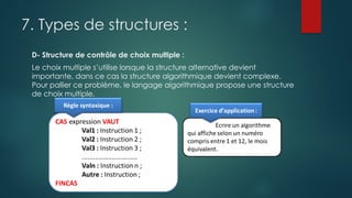 7. Types de structures :
D- Structure de contrôle de choix multiple :
Le choix multiple s’utilise lorsque la structure alternative devient
importante, dans ce cas la structure algorithmique devient complexe.
Pour pallier ce problème, le langage algorithmique propose une structure
de choix multiple.
 
