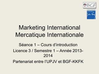 Marketing International
Mercatique Internationale
Séance 1 – Cours d’introduction
Licence 3 / Semestre 1 – Année 2013-
2014
Partenariat entre l’UPJV et BGF-KKFK
 