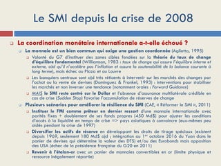 Le SMI depuis la crise de 2008
 La coordination monétaire internationale a-t-elle échoué ?
 La monnaie est un bien commun qui exige une gestion coordonnée (Aglietta, 1995)
 Volonté du G7 d’instituer des zones cibles fondées sur la théorie du taux de change
d’équilibre fondamental (Williamson, 1983 : taux de change qui assure l’équilibre interne et
externe, càd qu’il n’accélère pas l’inflation et assure la soutenabilité de la balance courante à
long terme), mais échec au Plaza et au Louvre
 Les banquiers centraux sont ajd très réticents à intervenir sur les marchés des changes par
l’achat ou la vente de devises (Dominguez & Frankel, 1993) : interventions pour stabiliser
les marchés et non inverser une tendance (notamment orales : Forward Guidance)
 MAIS le SMI reste centré sur le Dollar et l’absence d’assurance multilatérale crédible en
cas de crise (Sudden Stop) favorise l’accumulation de réserves de change
 Plusieurs scénarios pour améliorer la résilience du SMI (CAE, « Réformer le SMI », 2011)
 Instituer le FMI comme prêteur en dernier ressort d’une monnaie internationale avec
parités fixes + doublement de ses fonds propres (450 Md$) pour ajuster les conditions
d’accès à la liquidité en temps de crise => pays asiatiques à convaincre (eux-mêmes peu
aidés pendant la crise de 1997)
 Diversifier les actifs de réserve en développant les droits de tirage spéciaux (existent
depuis 1969, seulement 180 Md$ ajd ; intégration au 1er octobre 2016 du Yuan dans le
panier de devises qui détermine la valeur des DTS) et/ou des Eurobonds mais opposition
des USA (échec de la présidence française du G20 en 2011)
 Revenir à l’étalon-or avec un panier de monnaies convertibles en or (limite physique et
ressource inégalement répartie)
 
