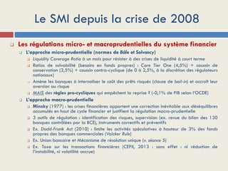 Le SMI depuis la crise de 2008
 Les régulations micro- et macroprudentielles du système financier
 L’approche micro-prudentielle (normes de Bâle et Solvancy)
 Liquidity Coverage Ratio à un mois pour résister à des crises de liquidité à court terme
 Ratios de solvabilité (besoins en fonds propres) : Core Tier One (4,5%) + coussin de
conservation (2,5%) + coussin contra-cyclique (de 0 à 2,5%, à la discrétion des régulateurs
nationaux)
 Amène les banques à internaliser le coût des prêts risqués (clause de bail-in) et accroît leur
aversion au risque
 MAIS des règles pro-cycliques qui empêchent la reprise ? (-0,1% de PIB selon l’OCDE)
 L’approche macro-prudentielle
 Minsky (1977) : les crises financières apportent une correction inévitable aux déséquilibres
accumulés en haut de cycle financier et justifient la régulation macro-prudentielle
 3 outils de régulation : identification des risques, supervision (ex. revue du bilan des 130
banques contrôlées par la BCE), instruments correctifs et préventifs
 Ex. Dodd-Frank Act (2010) : limite les activités spéculatives à hauteur de 3% des fonds
propres des banques commerciales (Volcker Rule)
 Ex. Union bancaire et Mécanisme de résolution unique (v. séance 5)
 Ex. Taxe sur les transactions financières (CEPII, 2013 : sans effet : ni réduction de
l’instabilité, ni volatilité accrue)
 