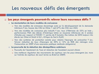 Les nouveaux défis des émergents
 Les pays émergents pourront-ils relever leurs nouveaux défis ?
 La réorientation de leurs modèles de croissance
 Vers des modèles de croissance davantage axés sur le développement de la demande
intérieure ? (ex. hausse des CSU en Chine = ajd 67% des CSU aux USA)
 Vers des modèles de croissance plus inclusifs ? (ex. taux d’illétrisme de 55% en Inde ;
performances PISA des élèves d’Amérique latine en moyenne inférieures de 2 années
d’études par rapport à l’OCDE => pertes de K humain). Des indices de GINI toujours très
élevés (ex Chine et Brésil à 0,5 ; Afrique du Sud à 0,65)
 Vers des systèmes de protection sociale pour réduire l’épargne de précaution ? (ex.
Taïwan réduction du taux d’épargne de 20% à 12% du RDB des ménages avec
l’instauration en 2009 d’une assurance publique médicale obligatoire)
 La poursuite de la réduction des déséquilibres extérieurs
 Poursuite de l’ajustement du Yuan et réduction de l’excédent courant chinois
 Une meilleure régulation des mouvements de capitaux vers les pays émergents (ex. taxe
sur l’entrée de capitaux de court terme au Brésil en 2009)
 