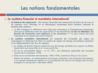 Les notions fondamentales
 Le système financier et monétaire international
 La balance des paiements : elle retrace l’ensemble des transactions de biens, de services et
de capitaux avec l’étranger et se décompose notamment entre balance courante et
balance des capitaux
 La BPC enregistre la différence entre l’épargne domestique et l’investissement domestique
ainsi que la différence entre les exportations et les importations. Si elle est déficitaire, les
besoins de l’économie sont supérieurs à ses ressources => le pays investit plus qu’il
n’épargne et/ou importe plus qu’il n’exporte
 Le système monétaire international est composé de l’ensemble des règles qui
contraignent et influencent les Etats en matière de régime de change, de politique monétaire
et de réglementations des flux de capitaux
 Le système de Bretton-Woods rendait les taux de change ajustables par rapport au Dollar,
lequel était seul convertible en or à une parité fixe
 Fin de la convertibilité Dollar - or en 1971, puis flottement généralisé des monnaies
(accord de la Jamaïque, 1976)
 Echec de la coordination internationale : SME (1979), accords du Plaza et du Louvre
 Défauts du système : les désajustements de changes conduisent à des distorsions économiques,
à une grande volatilité des capitaux et à l’accumulation de réserves de changes dans les pays
émergents (« Saving Glut », Bernanke, 2005)
 