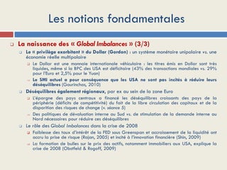 Les notions fondamentales
 La naissance des « Global Imbalances » (3/3)
 Le « privilège exorbitant » du Dollar (Gordon) : un système monétaire unipolaire vs. une
économie réelle multipolaire
 Le Dollar est une monnaie internationale véhiculaire : les titres émis en Dollar sont très
liquides, même si la BPC des USA est déficitaire (43% des transactions mondiales vs. 29%
pour l’Euro et 2,5% pour le Yuan)
 Le SMI actuel a pour conséquence que les USA ne sont pas incités à réduire leurs
déséquilibres (Gourinchas, 2010)
 Déséquilibres également régionaux, par ex au sein de la zone Euro
 L’épargne des pays centraux a financé les déséquilibres croissants des pays de la
périphérie (déficits de compétitivité) du fait de la libre circulation des capitaux et de la
disparition des risques de change (v. séance 5)
 Des politiques de dévaluation interne au Sud vs. de stimulation de la demande interne au
Nord nécessaires pour réduire ces déséquilibres
 Le rôle des Global Imbalances dans la crise de 2008
 Faiblesse des taux d’intérêt de la FED sous Greenspan et accroissement de la liquidité ont
accru la prise de risque (Rajan, 2005) et incité à l’innovation financière (Shin, 2009)
 La formation de bulles sur le prix des actifs, notamment immobiliers aux USA, explique la
crise de 2008 (Obstfeld & Rogoff, 2009)
 