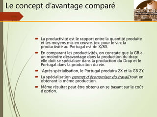 Le concept d’avantage comparé
 La productivité est le rapport entre la quantité produite
et les moyens mis en œuvre. (ex: pour le vin; la
productivité au Portugal est de X/80.
 En comparant les productivités, on constate que la GB a
un moindre désavantage dans la production du drap:
elle doit se spécialiser dans la production du Drap et le
Portugal dans la production du vin.
 Après spécialisation, le Portugal produira 2X et la GB 2Y.
 La spécialisation permet d’économiser du travail tout en
obtenant la même production.
 Même résultat peut être obtenu en se basant sur le coût
d’option.
Slide
2-11
 