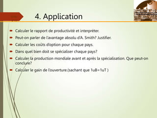 4. Application
 Calculer le rapport de productivité et interpréter.
 Peut-on parler de l’avantage absolu d’A. Smith? Justifier.
 Calculer les coûts d’option pour chaque pays.
 Dans quel bien doit se spécialiser chaque pays?
 Calculer la production mondiale avant et après la spécialisation. Que peut-on
conclure?
 Calculer le gain de l’ouverture.(sachant que 1uB=1uT )
Slide
2-13
 