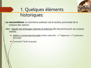 1. Quelques éléments
historiques:
Le mercantilisme: Le commerce extérieur est le secteur primordial de la
richesse des nations
Idée : réguler les échanges internes et externes afin de promouvoir ses propres
intérêts
 Balance commerciale favorable: entrés nette d’or  dépenses  production
et emploi
 Comment? Tarifs et quotas
Slide
2-2
 