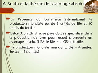 2. A. Smith et la théorie de l’avantage absolu
En l’absence du commerce international, la
production mondiale est de 3 unités de Blé et 10
unités du textile.
Selon A Smith, chaque pays doit se spécialiser dans
la production de bien pour lequel il présente un
avantage absolu. (USA: le Blé et la GB: le textile.
 la production mondiale sera donc: Blé = 4 unités;
Textile = 12 unités)
Slide
2-6
 