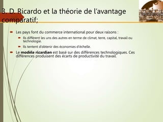 3. D. Ricardo et la théorie de l’avantage
comparatif;
 Les pays font du commerce international pour deux raisons :
 Ils diffèrent les uns des autres en terme de climat, terre, capital, travail ou
technologie.
 Ils tentent d’obtenir des économies d’échelle.
 Le modèle ricardien est basé sur des différences technologiques. Ces
différences produisent des écarts de productivité du travail.
Slide
2-7
 