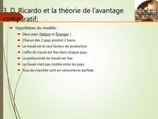 3. D. Ricardo et la théorie de l’avantage
comparatif;
 Hypothèses du modèle :
 Deux pays (Nation et Étranger ).
 Chacun des 2 pays produit 2 biens.
 Le travail est le seul facteur de production.
 L’offre de travail est fixe dans chaque pays.
 La productivité du travail est fixe.
 Le travail n’est pas mobile entre les pays.
 Tous les marchés sont en concurrence parfaite.
Slide
2-8
 