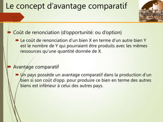 Le concept d’avantage comparatif
 Coût de renonciation (d’opportunité: ou d’option)
 Le coût de renonciation d’un bien X en terme d’un autre bien Y
est le nombre de Y qui pourraient être produits avec les mêmes
ressources qu’une quantité donnée de X.
 Avantage comparatif
 Un pays possède un avantage comparatif dans la production d’un
bien si son coût d’opp. pour produire ce bien en terme des autres
biens est inférieur à celui des autres pays.
Slide
2-9
 