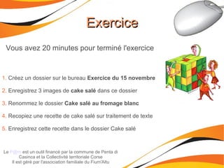 ExerciceExercice
Le P@m est un outil financé par la commune de Penta di
Casinca et la Collectivité territoriale Corse
Il est géré par l'association familiale du Fium'Altu
Vous avez 20 minutes pour terminé l'exercice
1. Créez un dossier sur le bureau Exercice du 15 novembre
2. Enregistrez 3 images de cake salé dans ce dossier
3. Renommez le dossier Cake salé au fromage blanc
4. Recopiez une recette de cake salé sur traitement de texte
5. Enregistrez cette recette dans le dossier Cake salé
 