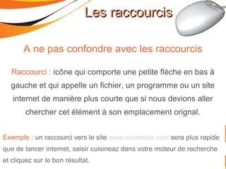 Les raccourcisLes raccourcis
A ne pas confondre avec les raccourcis
Raccourci : icône qui comporte une petite flèche en bas à
gauche et qui appelle un fichier, un programme ou un site
internet de manière plus courte que si nous devions aller
chercher cet élément à son emplacement orignal.
Exemple : un raccourci vers le site www.cuisineaz.com sera plus rapide
que de lancer internet, saisir cuisineaz dans votre moteur de recherche
et cliquez sur le bon résultat.
 