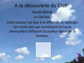 A la découverte du Ciel! Le ciel diurne Le Ciel bleu Cette couleur est due à la diffusion de Rayleigh. Les molécules qui constituent la haute atmosphère diffusent la couleur bleue de la lumière. 