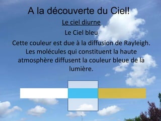A la découverte du Ciel! Le ciel diurne Le Ciel bleu Cette couleur est due à la diffusion de Rayleigh. Les molécules qui constituent la haute atmosphère diffusent la couleur bleue de la lumière. 