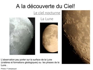 A la découverte du Ciel! Le ciel nocturne La Lune L’observation peu porter sur la surface de la Lune (cratères et formations géologiques) ou  les phases de la Lune . Photos: P Jeanjacquot 