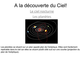 A la découverte du Ciel! Le ciel nocturne Les planètes Les planètes se situent sur un plan appelé plan de l’écliptique. Elles sont facilement repérable dans le ciel car elles se situent plutôt côté sud sur une courbe (projection du plan de l’écliptique).  