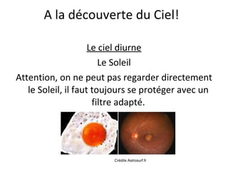 Le ciel diurne Le Soleil Attention, on ne peut pas regarder directement le Soleil, il faut toujours se protéger avec un filtre adapté. A la découverte du Ciel! Crédits Astrosurf.fr 