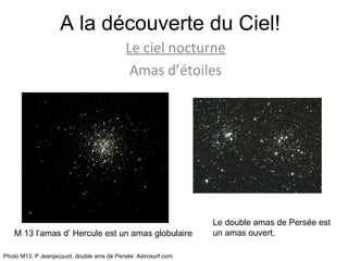 A la découverte du Ciel! Le ciel nocturne Amas d’étoiles M 13 l’amas d’ Hercule est un amas globulaire Le double amas de Persée est un amas ouvert. Photo M13: P Jeanjacquot, double ams de Persée: Astrosurf.com 