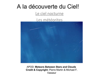 A la découverte du Ciel! Le ciel nocturne Les météorites APOD:  Meteors Between Stars and Clouds  Credit & Copyright:  Pierre Martin & Michael F. Vasseur 