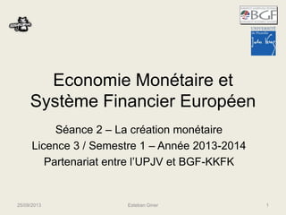 Economie Monétaire et 
Système Financier Européen 
Séance 2 – La création monétaire 
Licence 3 
Partenariat entre l’UPJV et BGF-KKFK 
10/10/2014 Esteban Giner 1 
 