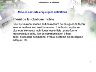 Introduction à la robotiqueMise en contexte et quelques définitionsIntérêt de la robotique mobilePour qu’un robot mobile soit en mesure de naviguer de façon autonome dans son environnement, il lui faut compter sur plusieurs éléments techniques essentiels : plate-forme mécatronique agile, lien de communication à haut débit, processus décisionnel évolué, système de perception adéquat, etc.7