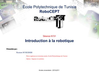 École Polytechnique de TunisieRoboCEPT Séance N°01 Introduction à la robotique Présentée par : Rostem M’HEDHBI Élève ingénieur en troisième année, Ecole Polytechnique de Tunisie 		Option : Signaux et systèmes Année universitaire : 2010-2011 