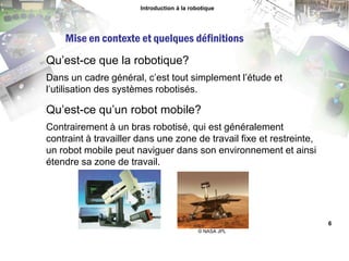 © NASA JPL,[object Object],Introduction à la robotique,[object Object],Mise en contexte et quelques définitions,[object Object],Qu’est-ce que la robotique?,[object Object],Dans un cadre général, c’est tout simplement l’étude et l’utilisation des systèmes robotisés.,[object Object],Qu’est-ce qu’un robot mobile?,[object Object],Contrairement à un bras robotisé, qui est généralement contraint à travailler dans une zone de travail fixe et restreinte, un robot mobile peut naviguer dans son environnement et ainsi étendre sa zone de travail.,[object Object],6,[object Object]