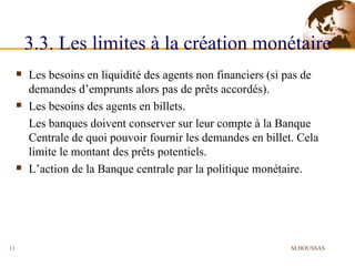 3.3. Les limites à la création monétaire Les besoins en liquidité des agents non financiers (si pas de demandes d’emprunts alors pas de prêts accordés). Les besoins des agents en billets. Les banques doivent conserver sur leur compte à la Banque Centrale de quoi pouvoir fournir les demandes en billet. Cela limite le montant des prêts potentiels. L’action de la Banque centrale par la politique monétaire. M.HOUSSAS 