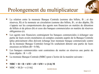 Prolongement du multiplicateur La relation entre la monnaie Banque Centrale (somme des billets, B ; et des réserves, R) et la monnaie en circulation (somme des billets, B ; et des dépôts, D) s’appuie sur les comportements des agents non financiers en matière de détention de billets et de pièces (b) et ceux des banques commerciales en matière de réserves obligatoires (r). Les agents non financiers contraignent les banques commerciales à échanger une partie de leurs avoirs monétaires en comptes courants auprès de la Banque Centrale (plus précisément elles doivent échange leur monnaie banque commerciale contre de la monnaie Banque Centrale) lorsqu’ils souhaitent détenir une partie de leurs encaisses en billets (B = b M), Les banques commerciales sont contraintes de mettre en réserves une partie de leurs dépôts : R = r D La monnaie Banque Centrale (MBC) peut s’écrire de la manière suivante :   MBC = B + R = bM + rD = bM + r (1-b) M MBC = M [b + r (1-b)] M.HOUSSAS Slide 8- 